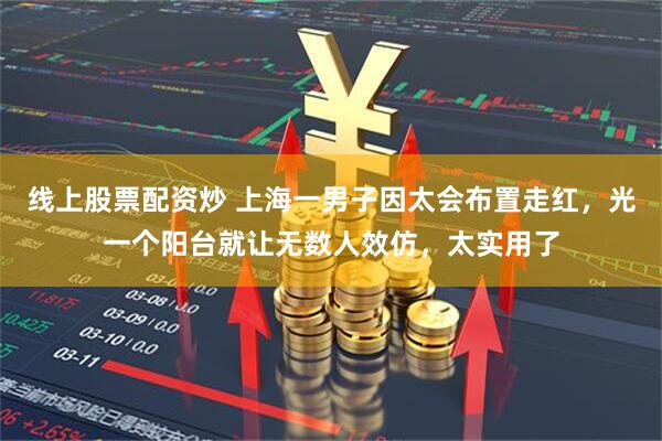 线上股票配资炒 上海一男子因太会布置走红，光一个阳台就让无数人效仿，太实用了