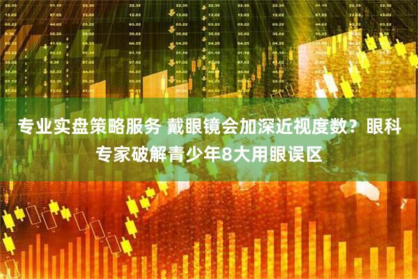 专业实盘策略服务 戴眼镜会加深近视度数？眼科专家破解青少年8大用眼误区