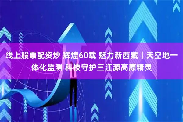 线上股票配资炒 辉煌60载&#32;魅力新西藏丨天空地一体化监测&#32;科技守护三江源高原精灵