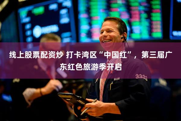 线上股票配资炒 打卡湾区“中国红”，第三届广东红色旅游季开启