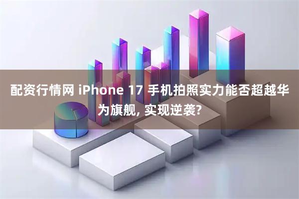 配资行情网 iPhone 17 手机拍照实力能否超越华为旗舰, 实现逆袭?
