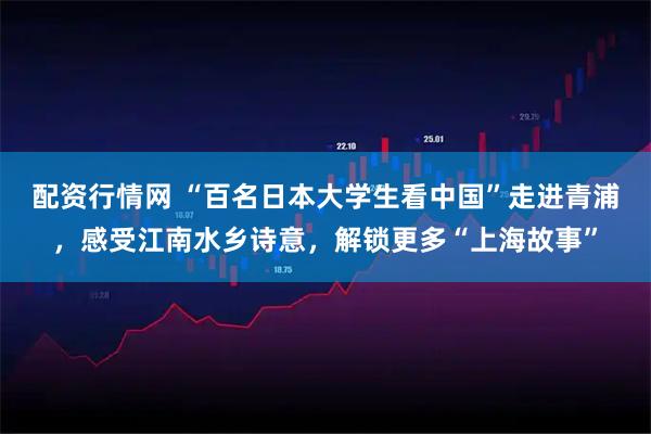 配资行情网 “百名日本大学生看中国”走进青浦，感受江南水乡诗意，解锁更多“上海故事”
