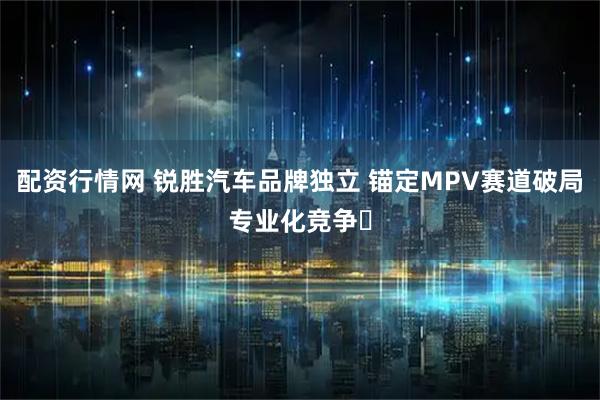 配资行情网 锐胜汽车品牌独立 锚定MPV赛道破局专业化竞争​