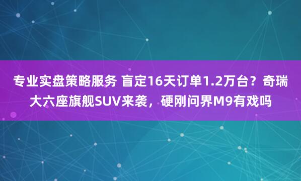 专业实盘策略服务 盲定16天订单1.2万台？奇瑞大六座旗舰SUV来袭，硬刚问界M9有戏吗