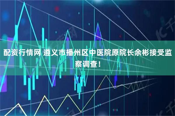 配资行情网 遵义市播州区中医院原院长余彬接受监察调查！