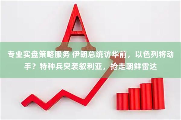 专业实盘策略服务 伊朗总统访华前，以色列将动手？特种兵突袭叙利亚，抢走朝鲜雷达