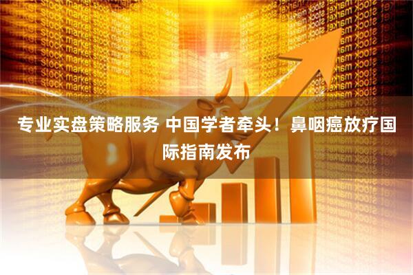 专业实盘策略服务 中国学者牵头！鼻咽癌放疗国际指南发布
