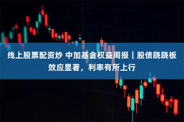 线上股票配资炒 中加基金权益周报｜股债跷跷板效应显著，利率有所上行