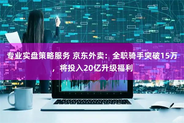 专业实盘策略服务 京东外卖：全职骑手突破15万，将投入20亿升级福利