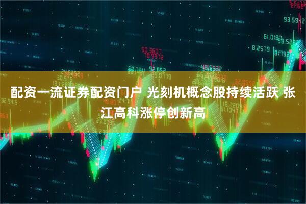 配资一流证券配资门户 光刻机概念股持续活跃 张江高科涨停创新高