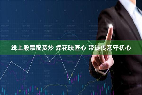 线上股票配资炒 焊花映匠心 带徒传艺守初心